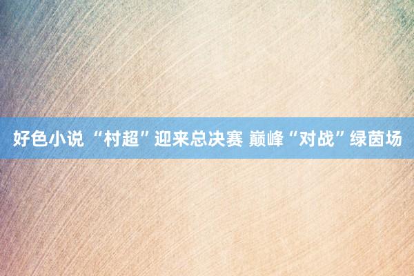 好色小说 “村超”迎来总决赛 巅峰“对战”绿茵场