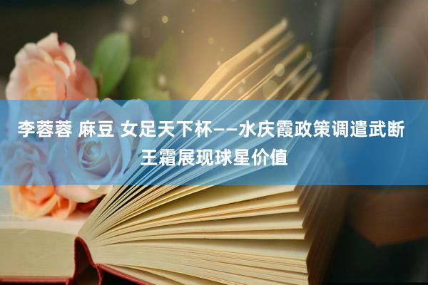 李蓉蓉 麻豆 女足天下杯——水庆霞政策调遣武断 王霜展现球星价值