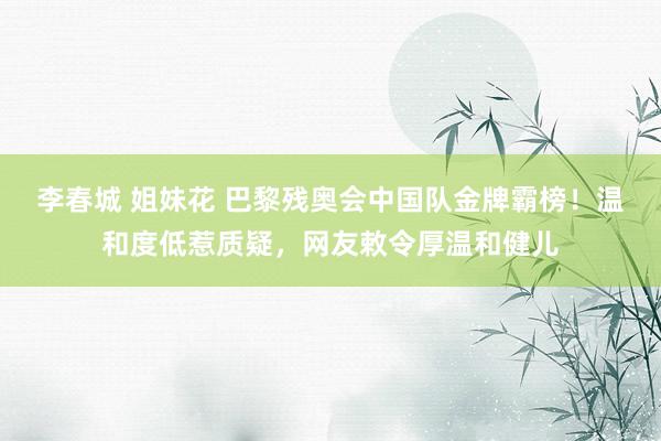 李春城 姐妹花 巴黎残奥会中国队金牌霸榜！温和度低惹质疑，网友敕令厚温和健儿