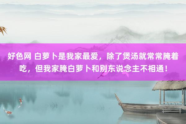好色网 白萝卜是我家最爱,除了煲汤就常常腌着吃,但我家腌白萝卜和别东说念主不相通!