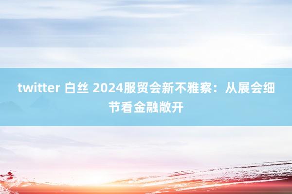 twitter 白丝 2024服贸会新不雅察：从展会细节看金融敞开