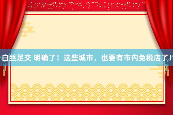 白丝足交 明确了！这些城市，也要有市内免税店了！