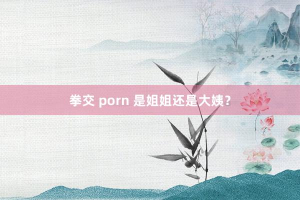 拳交 porn 是姐姐还是大姨?