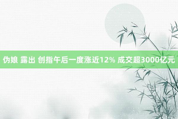 伪娘 露出 创指午后一度涨近12% 成交超3000亿元