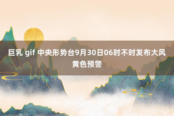 巨乳 gif 中央形势台9月30日06时不时发布大风黄色预警
