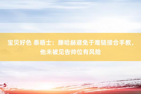 宝贝好色 泰晤士：滕哈赫避免于难链接合手教，他未被见告帅位有风险