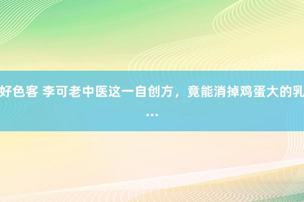 好色客 李可老中医这一自创方,竟能消掉鸡蛋大的乳...