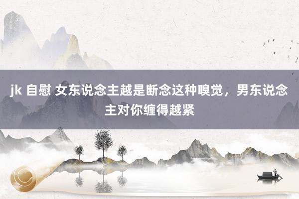 jk 自慰 女东说念主越是断念这种嗅觉，男东说念主对你缠得越紧