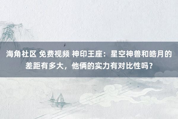 海角社区 免费视频 神印王座：星空神兽和皓月的差距有多大，他俩的实力有对比性吗？