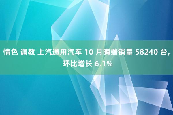 情色 调教 上汽通用汽车 10 月晦端销量 58240 台， 环比增长 6.1%