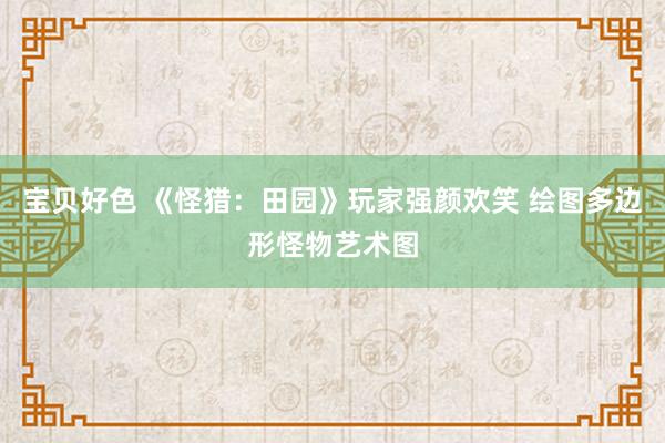 宝贝好色 《怪猎：田园》玩家强颜欢笑 绘图多边形怪物艺术图