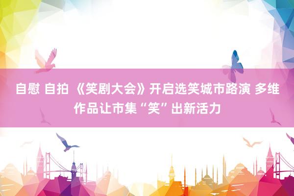 自慰 自拍 《笑剧大会》开启选笑城市路演 多维作品让市集“笑”出新活力
