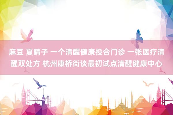 麻豆 夏晴子 一个清醒健康投合门诊 一张医疗清醒双处方 杭州康桥街谈最初试点清醒健康中心