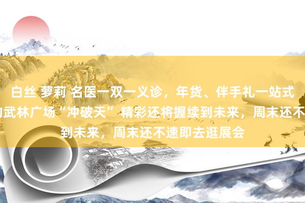 白丝 萝莉 名医一双一义诊，年货、伴手礼一站式备王人 昨天的武林广场“冲破天” 精彩还将握续到未来，周末还不速即去逛展会