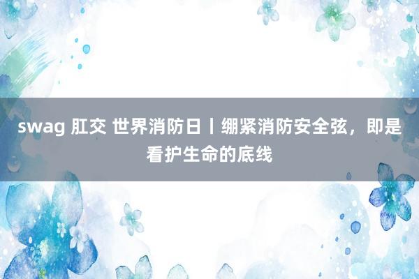 swag 肛交 世界消防日丨绷紧消防安全弦，即是看护生命的底线