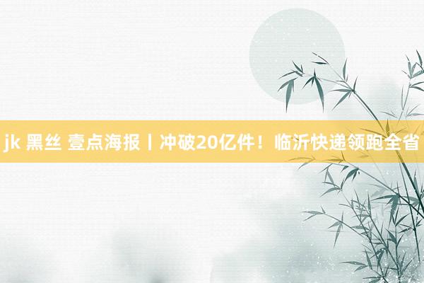 jk 黑丝 壹点海报丨冲破20亿件！临沂快递领跑全省
