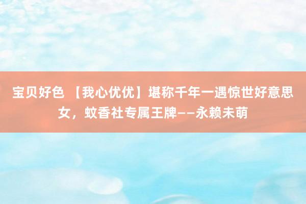 宝贝好色 【我心优优】堪称千年一遇惊世好意思女，蚊香社专属王牌——永赖未萌