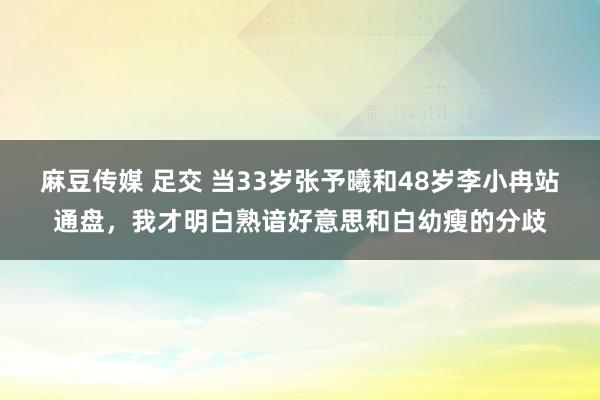 麻豆传媒 足交 当33岁张予曦和48岁李小冉站通盘，我才明白熟谙好意思和白幼瘦的分歧