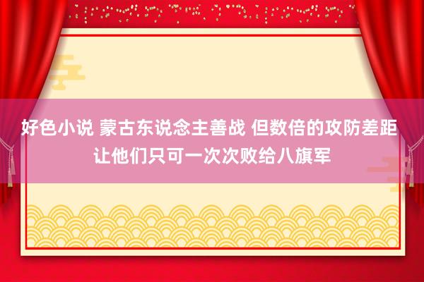 好色小说 蒙古东说念主善战 但数倍的攻防差距 让他们只可一次次败给八旗军