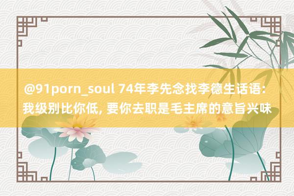 @91porn_soul 74年李先念找李德生话语: 我级别比你低， 要你去职是毛主席的意旨兴味