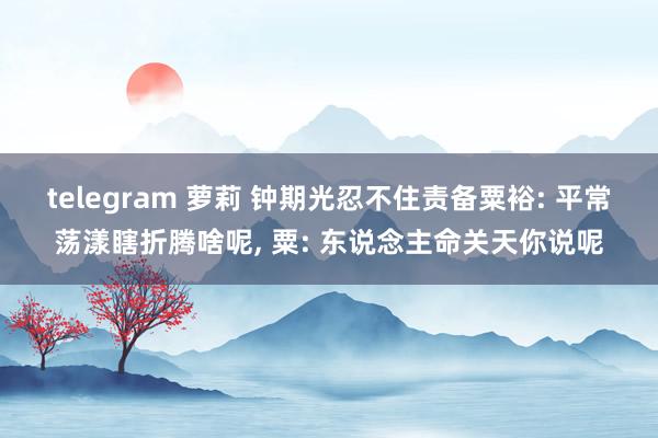 telegram 萝莉 钟期光忍不住责备粟裕: 平常荡漾瞎折腾啥呢， 粟: 东说念主命关天你说呢