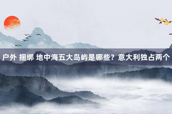 户外 捆绑 地中海五大岛屿是哪些？意大利独占两个