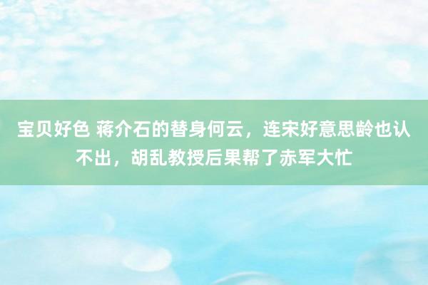 宝贝好色 蒋介石的替身何云，连宋好意思龄也认不出，胡乱教授后果帮了赤军大忙