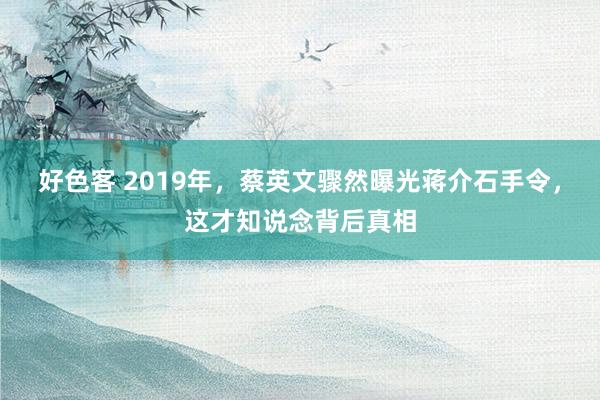 好色客 2019年，蔡英文骤然曝光蒋介石手令，这才知说念背后真相