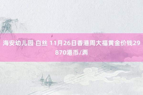 海安幼儿园 白丝 11月26日香港周大福黄金价钱29870港币/两