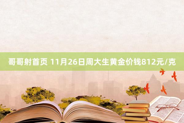 哥哥射首页 11月26日周大生黄金价钱812元/克