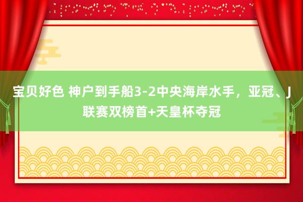 宝贝好色 神户到手船3-2中央海岸水手，亚冠、J联赛双榜首+天皇杯夺冠