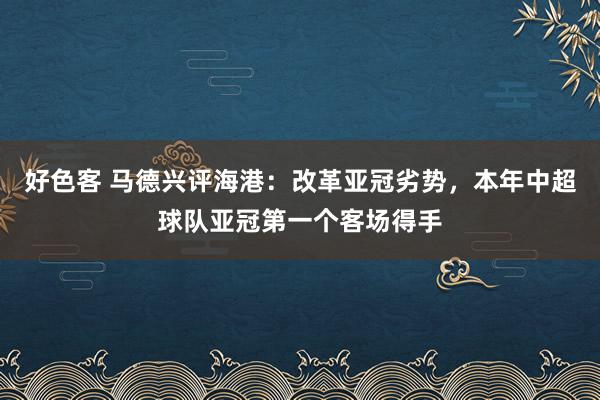 好色客 马德兴评海港：改革亚冠劣势，本年中超球队亚冠第一个客场得手