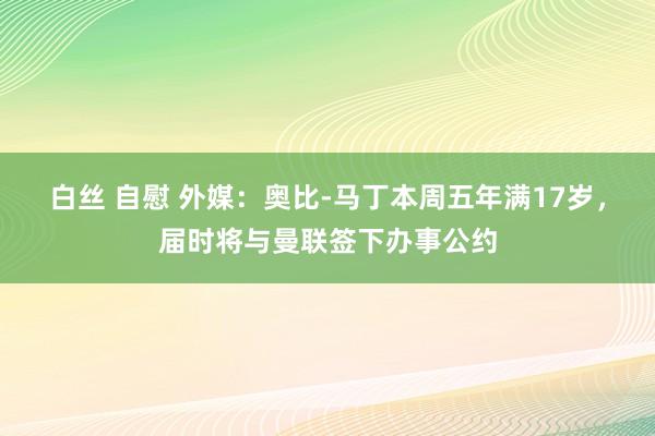 白丝 自慰 外媒：奥比-马丁本周五年满17岁，届时将与曼联签下办事公约