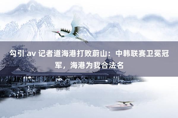 勾引 av 记者道海港打败蔚山：中韩联赛卫冕冠军，海港为我合法名
