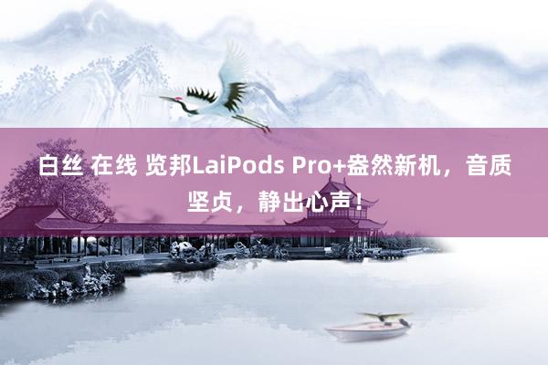白丝 在线 览邦LaiPods Pro+盎然新机，音质坚贞，静出心声！