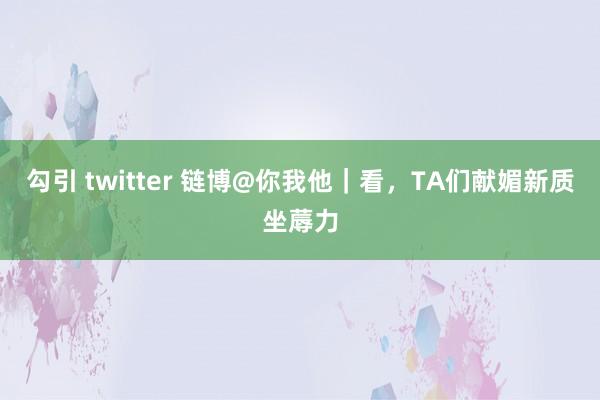 勾引 twitter 链博@你我他｜看，TA们献媚新质坐蓐力