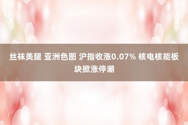 丝袜美腿 亚洲色图 沪指收涨0.07% 核电核能板块掀涨停潮