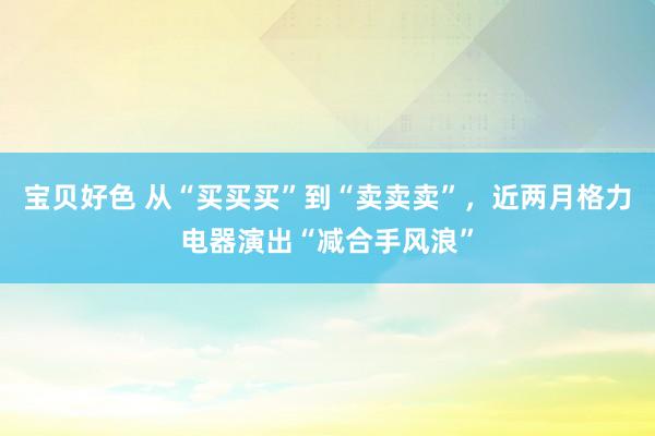 宝贝好色 从“买买买”到“卖卖卖”，近两月格力电器演出“减合手风浪”