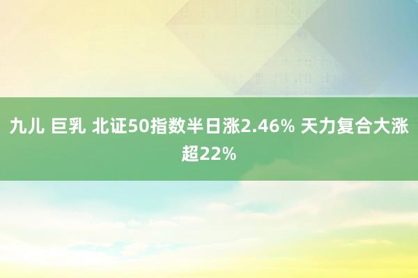 九儿 巨乳 北证50指数半日涨2.46% 天力复合大涨超22%