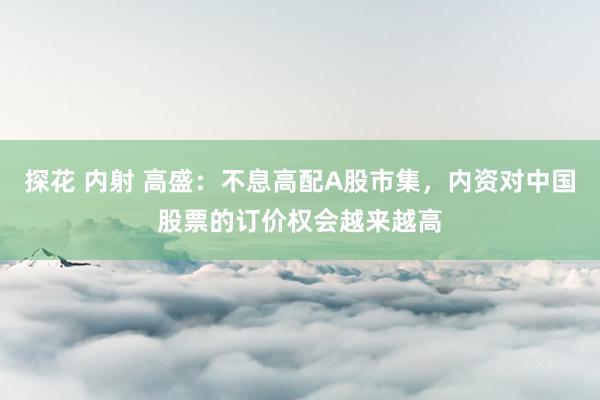 探花 内射 高盛：不息高配A股市集，内资对中国股票的订价权会越来越高