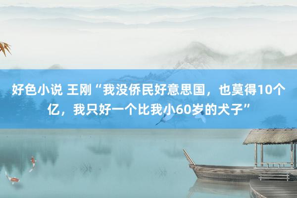 好色小说 王刚“我没侨民好意思国，也莫得10个亿，我只好一个比我小60岁的犬子”