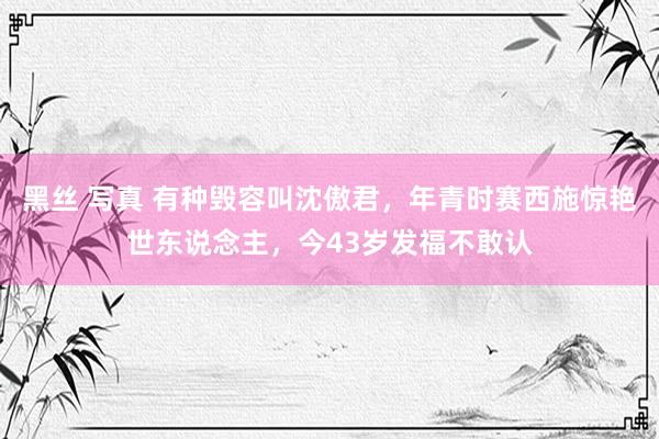 黑丝 写真 有种毁容叫沈傲君，年青时赛西施惊艳世东说念主，今43岁发福不敢认