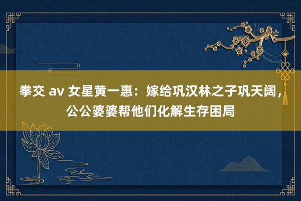拳交 av 女星黄一惠：嫁给巩汉林之子巩天阔，公公婆婆帮他们化解生存困局
