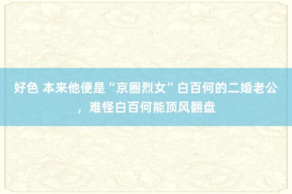 好色 本来他便是“京圈烈女”白百何的二婚老公，难怪白百何能顶风翻盘