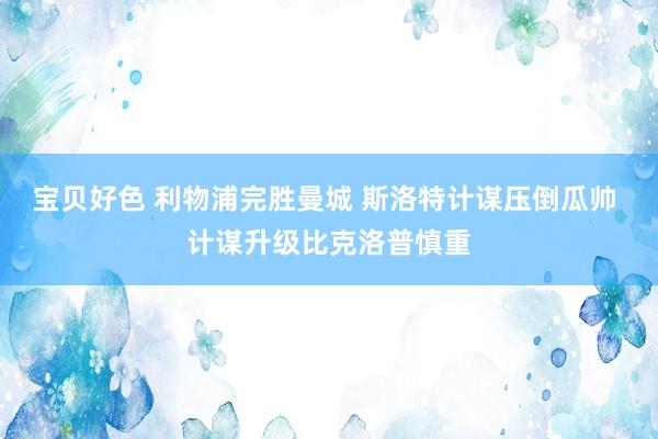 宝贝好色 利物浦完胜曼城 斯洛特计谋压倒瓜帅 计谋升级比克洛普慎重