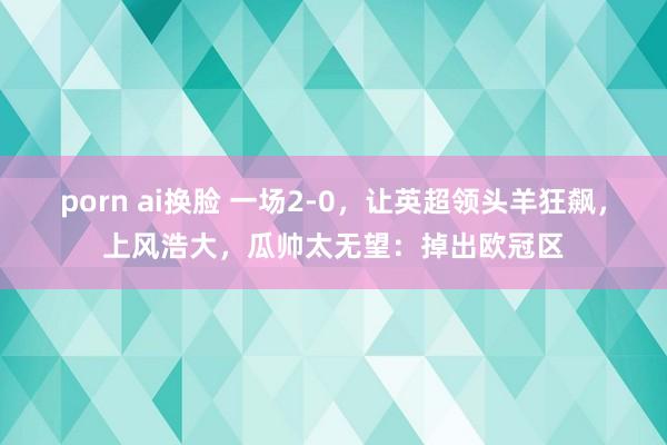 porn ai换脸 一场2-0，让英超领头羊狂飙，上风浩大，瓜帅太无望：掉出欧冠区