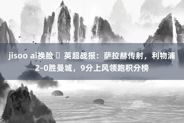 jisoo ai换脸 ⚽英超战报：萨拉赫传射，利物浦2-0胜曼城，9分上风领跑积分榜