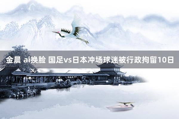 金晨 ai换脸 国足vs日本冲场球迷被行政拘留10日