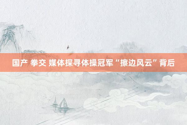 国产 拳交 媒体探寻体操冠军“擦边风云”背后