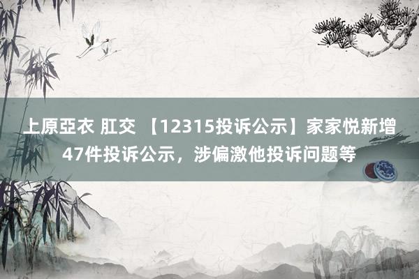 上原亞衣 肛交 【12315投诉公示】家家悦新增47件投诉公示，涉偏激他投诉问题等